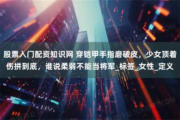 股票入门配资知识网 穿铠甲手指磨破皮，少女顶着伤拼到底，谁说柔弱不能当将军_标签_女性_定义