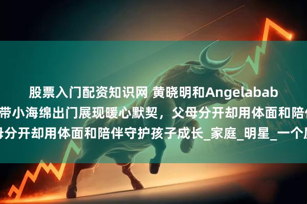 股票入门配资知识网 黄晓明和Angelababy离婚后不撕不闹，轮流带小海绵出门展现暖心默契，父母分开却用体面和陪伴守护孩子成长_家庭_明星_一个屋檐下