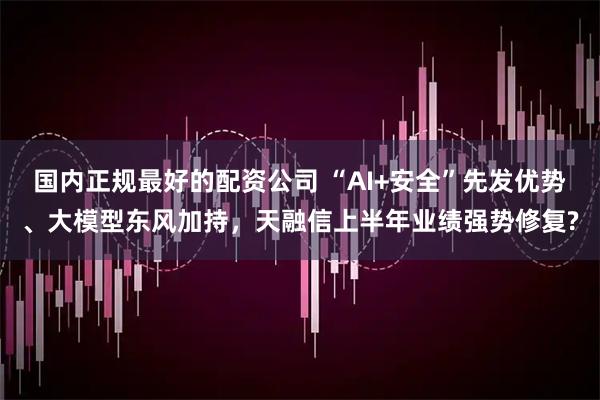 国内正规最好的配资公司 “AI+安全”先发优势、大模型东风加持，天融信上半年业绩强势修复?