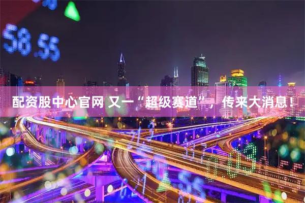 配资股中心官网 又一“超级赛道”，传来大消息！