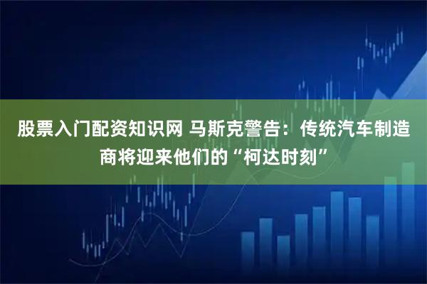股票入门配资知识网 马斯克警告：传统汽车制造商将迎来他们的“柯达时刻”