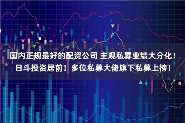 国内正规最好的配资公司 主观私募业绩大分化！日斗投资居前！多位私募大佬旗下私募上榜！