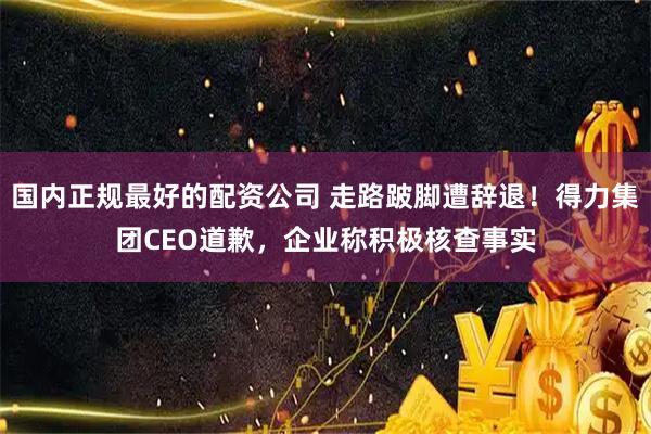 国内正规最好的配资公司 走路跛脚遭辞退！得力集团CEO道歉，企业称积极核查事实