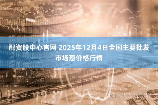 配资股中心官网 2025年12月4日全国主要批发市场葱价格行情