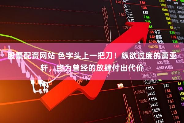 股票配资网站 色字头上一把刀！纵欲过度的萧亚轩，终为曾经的放肆付出代价